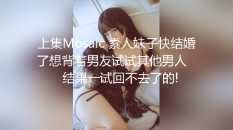 上集Mosaic 素人妹子快结婚了想背着男友试试其他男人❤️结果一试回不去了的!