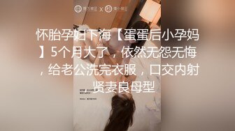 怀胎孕妇下海【蛋蛋后小孕妈】5个月大了，依然无怨无悔，给老公洗完衣服，口交内射，贤妻良母型