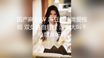 国产麻豆AV 麻豆女神微爱视频 双女各自舒服 淫声大叫不怕朋友听到