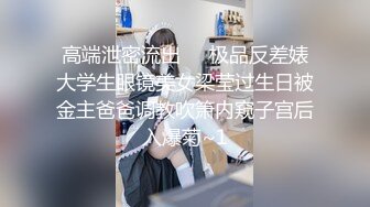 高端泄密流出❤️极品反差婊大学生眼镜美女梁莹过生日被金主爸爸调教吹箫内窥子宫后入爆菊~1