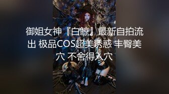 御姐女神『白鲸』最新自拍流出 极品COS超美诱惑 丰臀美穴 不舍得入穴