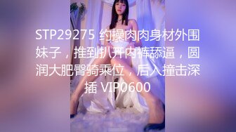 STP29275 约操肉肉身材外围妹子，推到扒开内裤舔逼，圆润大肥臀骑乘位，后入撞击深插 VIP0600