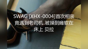 SWAG [XHX-0004]首次相亲竟遇到老司机..被操到瘫软在床上 贝拉