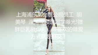 上海浦东某会展公司员工  胡美琴  淫荡视频遭同学曝光!微胖巨乳骚母狗，最喜欢的做爱方式就是群交！