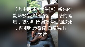 【老中医SPA养生馆】新来的韵味极品少妇顾客，性感的嘴唇，被小师傅调教得仙仙欲死，两腿乱蹬紧缩 白浆溢出一大片