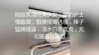 纯欲系清纯美少女，露奶护士情趣装，扭腰摆臀诱惑，棒子猛捅骚逼，淫水白浆直流，无毛骚逼骑乘位