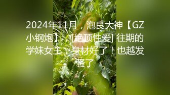 2024年11月，泡良大神【GZ小钢炮】，[绝顶性爱] 往期的学妹女主，身材好了！也越发骚了