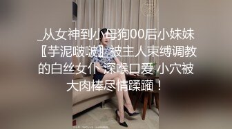 _从女神到小母狗00后小妹妹〖芋泥啵啵〗被主人束缚调教的白丝女仆 深喉口爱 小穴被大肉棒尽情蹂躏！