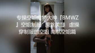 专操空姐推特大神『BMWZ』空姐制服⭐黑丝美腿⭐虐操穿制服的空姐 南航空姐篇