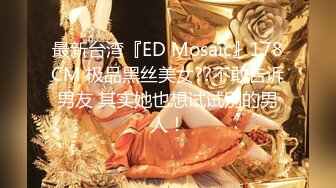 最新台湾『ED Mosaic』178CM 极品黑丝美女??不敢告诉男友 其实她也想试试别的男人！