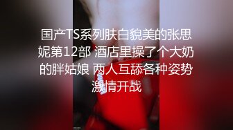 国产TS系列肤白貌美的张思妮第12部 酒店里操了个大奶的胖姑娘 两人互舔各种姿势激情开战