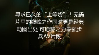 寻求已久的“上等货”！无码片里的巅峰之作同时更是经典动图出处 可愿称之为最强步兵AV片段