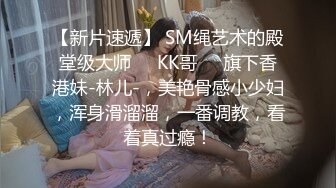 【新片速遞】 SM绳艺术的殿堂级大师❤️KK哥❤️旗下香港妹-林儿-，美艳骨感小少妇，浑身滑溜溜，一番调教，看着真过瘾！