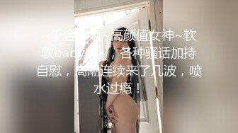 ~千金小姐~高颜值女神~软软baby吖~，各种骚话加持自慰，高潮连续来了几波，喷水过瘾！