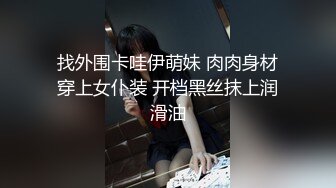 找外围卡哇伊萌妹 肉肉身材穿上女仆装 开档黑丝抹上润滑油