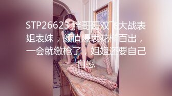 STP26623 胖哥哥双飞大战表姐表妹，颜值爆表花样百出，一会就缴枪了，姐姐还要自己自慰