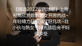 《精选2022安防泄密》上帝视角欣赏数对男女开房肉战~年轻精力旺盛搞了好几次~壮小伙与熟女干妈先舔后肏干妈很享受