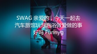 SWAG 亲爱的，今天一起去汽车旅馆玩泡泡浴做爱做的事好吗 Funnyg