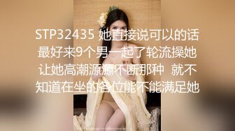 STP32435 她直接说可以的话最好来9个男一起了轮流操她让她高潮源源不断那种  就不知道在坐的各位能不能满足她