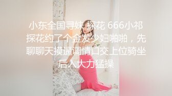 小东全国寻妹 探花 666小祁探花约了个金发少妇啪啪，先聊聊天摸逼调情口交上位骑坐后入大力猛操