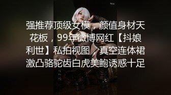 强推荐顶级女模，颜值身材天花板，99年微博网红【抖娘利世】私拍视图，真空连体裙激凸骆驼齿白虎美鲍诱惑十足