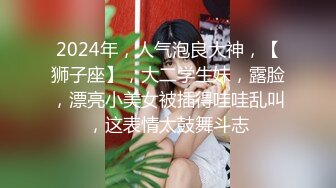 2024年，人气泡良大神，【狮子座】，大二学生妹，露脸，漂亮小美女被插得哇哇乱叫，这表情太鼓舞斗志