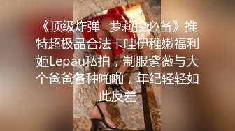 《顶级炸弹✿萝莉控必备》推特超极品合法卡哇伊稚嫩福利姬Lepau私拍，制服紫薇与大个爸爸各种啪啪，年纪轻轻如此反差