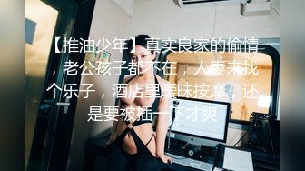 【推油少年】真实良家的偷情，老公孩子都不在，人妻来找个乐子，酒店里暧昧按摩，还是要被插一下才爽