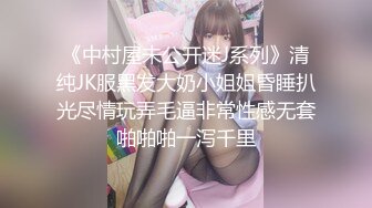 《中村屋未公开迷J系列》清纯JK服黑发大奶小姐姐昏睡扒光尽情玩弄毛逼非常性感无套啪啪啪一泻千里