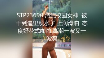 STP23690 清纯校园女神  被干到逼里没水了 上润滑油  态度好花式啪啪 高潮一波又一波爽