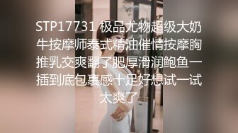 STP17731 极品尤物超级大奶牛按摩师泰式精油催情按摩胸推乳交爽翻了肥厚滑润鲍鱼一插到底包裹感十足好想试一试太爽了