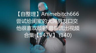 【自整理】Animebitch666 尝试给闺蜜的大屌男友口交 他很喜欢颜射 最新流出视频合集【147V】 (140)