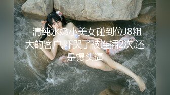 -清纯水嫩小美女碰到位J8粗大的客户,吓哭了被连插2次,还是馒头逼