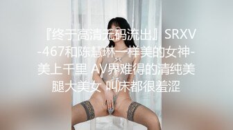  『终于高清无码流出』SRXV-467和陈慧琳一样美的女神-美上千里 AV界难得的清纯美腿大美女 叫床都很羞涩