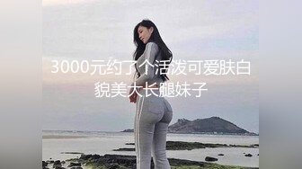 3000元约了个活泼可爱肤白貌美大长腿妹子