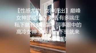 〖性感尤物✿女神流出〗巅峰女神顶级精盆 外表有多端庄私下就有多淫荡，同事眼中的高冷女神 实际是一下班就来求操的反差母狗