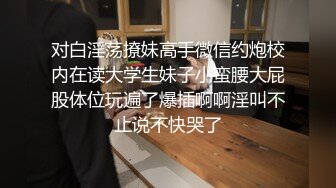 对白淫荡撩妹高手微信约炮校内在读大学生妹子小蛮腰大屁股体位玩遍了爆插啊啊淫叫不止说不快哭了