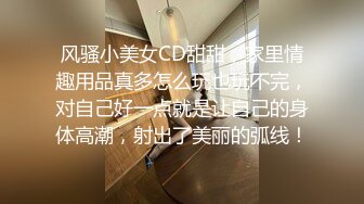 风骚小美女CD甜甜，家里情趣用品真多怎么玩也玩不完，对自己好一点就是让自己的身体高潮，射出了美丽的弧线！