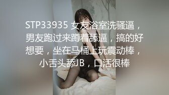 STP33935 女友浴室洗骚逼，男友跑过来蹲着舔逼，搞的好想要，坐在马桶上玩震动棒，小舌头舔JB，口活很棒