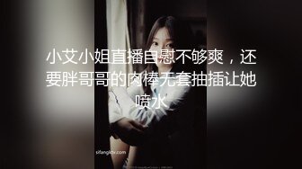 小艾小姐直播自慰不够爽，还要胖哥哥的肉棒无套抽插让她喷水