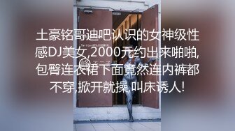 土豪铭哥迪吧认识的女神级性感DJ美女,2000元约出来啪啪,包臀连衣裙下面竟然连内裤都不穿,掀开就操,叫床诱人!