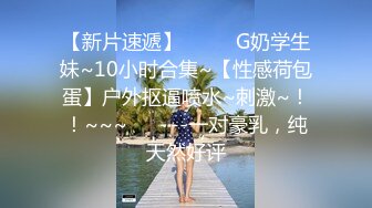 【新片速遞】  ✨✨✨G奶学生妹~10小时合集~【性感荷包蛋】户外抠逼喷水~刺激~！！~~~✨✨✨--一对豪乳，纯天然好评