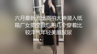 六月最新流出厕拍大神潜入纸箱厂女厕全景后拍几个穿着比较洋气年轻美眉尿尿