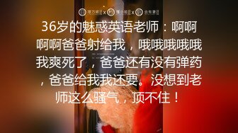 36岁的魅惑英语老师：啊啊啊啊爸爸射给我，哦哦哦哦哦我爽死了，爸爸还有没有弹药，爸爸给我我还要。没想到老师这么骚气，顶不住！