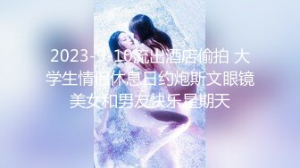 2023-9-10流出酒店偷拍 大学生情侣休息日约炮斯文眼镜美女和男友快乐星期天