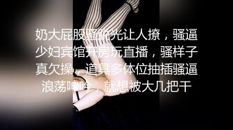 奶大屁股骚脱光让人撩，骚逼少妇宾馆开房玩直播，骚样子真欠操，道具多体位抽插骚逼浪荡呻吟，就想被大几把干