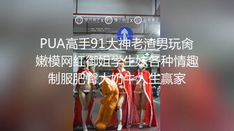 PUA高手91大神老渣男玩肏嫩模网红御姐学生妹各种情趣制服肥臀大奶牛人生赢家