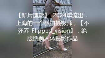 【新片速遞】  2024年流出，上海的一个私拍摄影师，【不死乔-Flipped_vision】，绝版绝美人体摄影作品