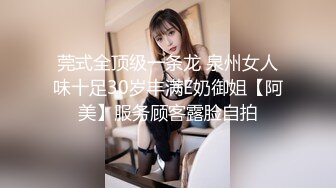 莞式全顶级一条龙 泉州女人味十足30岁丰满E奶御姐【阿美】服务顾客露脸自拍