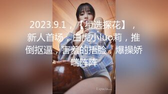 2023.9.1，【星选探花】，新人首场，白虎小luo莉，推倒抠逼，害羞的捂脸，爆操娇喘阵阵